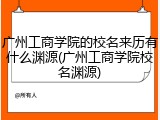 广州工商学院的校名来历有什么渊源(广州工商学院校名渊源)