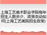上海工艺美术职业学院每年招生人数多少，政策变动如何(上海工艺美院招生政策)