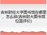 吉林财经大学图书馆在哪里，怎么样(吉林财大图书馆位置评价)