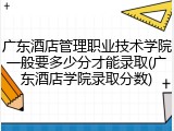 广东酒店管理职业技术学院一般要多少分才能录取(广东酒店学院录取分数)
