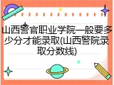 山西警官职业学院一般要多少分才能录取(山西警院录取分数线)
