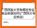 广西民族大学有哪些专业，就业前景如何(广西民大专业就业)