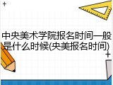 中央美术学院报名时间一般是什么时候(央美报名时间)