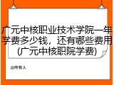 广元中核职业技术学院一年学费多少钱，还有哪些费用(广元中核职院学费)