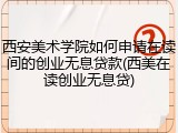 西安美术学院如何申请在读间的创业无息贷款(西美在读创业无息贷)