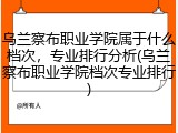 乌兰察布职业学院属于什么档次，专业排行分析(乌兰察布职业学院档次专业排行)