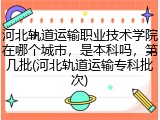 河北轨道运输职业技术学院在哪个城市，是本科吗，第几批(河北轨道运输专科批次)