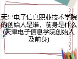 天津电子信息职业技术学院的创始人是谁，前身是什么(天津电子信息学院创始人及前身)