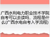 广西水利电力职业技术学院自考可以去读吗，流程是什么(广西水电自考入学流程)