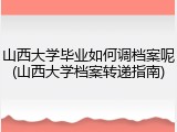 山西大学毕业如何调档案呢(山西大学档案转递指南)
