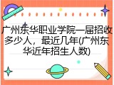 广州东华职业学院一届招收多少人，最近几年(广州东华近年招生人数)