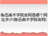 鲁迅美术学院官网是哪个网址多少(鲁迅美术学院官网)