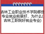 吉林工业职业技术学院哪些专业就业前景好，为什么(吉林工职院好就业专业)