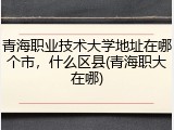青海职业技术大学地址在哪个市，什么区县(青海职大在哪)