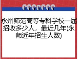 永州师范高等专科学校一届招收多少人，最近几年(永师近年招生人数)