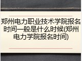 郑州电力职业技术学院报名时间一般是什么时候(郑州电力学院报名时间)