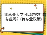西南林业大学可以进校后转专业吗？(转专业政策)