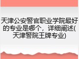 天津公安警官职业学院最好的专业是哪个，详细阐述(天津警院王牌专业)