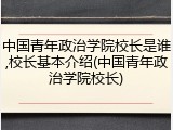 中国青年政治学院校长是谁,校长基本介绍(中国青年政治学院校长)