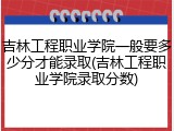 吉林工程职业学院一般要多少分才能录取(吉林工程职业学院录取分数)