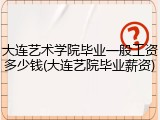 大连艺术学院毕业一般工资多少钱(大连艺院毕业薪资)