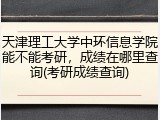天津理工大学中环信息学院能不能考研，成绩在哪里查询(考研成绩查询)