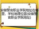 安徽警官职业学院地址在哪里，学校地理位置(安徽警官职业学院地址)