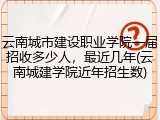 云南城市建设职业学院一届招收多少人，最近几年(云南城建学院近年招生数)