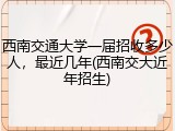 西南交通大学一届招收多少人，最近几年(西南交大近年招生)