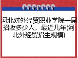河北对外经贸职业学院一届招收多少人，最近几年(河北外经贸招生规模)
