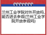兰州工业学院对外开放吗，能否进去参观(兰州工业学院开放参观吗)