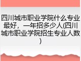 四川城市职业学院什么专业最好，一年招多少人(四川城市职业学院招生专业人数)