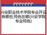 兴安职业技术学院专业开设有哪些,特色在哪(兴安学院专业特色)