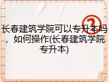 长春建筑学院可以专升本吗，如何操作(长春建筑学院专升本)