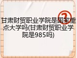 甘肃财贸职业学院是国家重点大学吗(甘肃财贸职业学院是985吗)