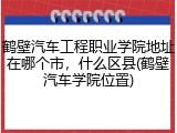 鹤壁汽车工程职业学院地址在哪个市，什么区县(鹤壁汽车学院位置)