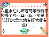 六盘水幼儿师范高等专科学校哪个专业毕业就业前景比较好(六盘水幼专好就业专业)