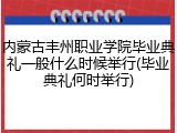 内蒙古丰州职业学院毕业典礼一般什么时候举行(毕业典礼何时举行)