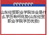 山东经贸职业学院毕业是什么学历有何优势(山东经贸职业学院学历优势)