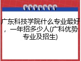 广东科技学院什么专业最好，一年招多少人(广科优势专业及招生)