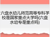 六盘水幼儿师范高等专科学校是国家重点大学吗(六盘水幼专是重点吗)
