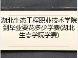 湖北生态工程职业技术学院到毕业要花多少学费(湖北生态学院学费)
