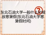 东北石油大学一般什么时候放寒暑假(东北石油大学寒暑假时间)