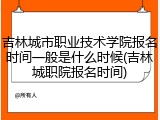 吉林城市职业技术学院报名时间一般是什么时候(吉林城职院报名时间)