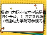 福建电力职业技术学院是否对外开放，让进去参观吗？(福建电力学院可参观吗)