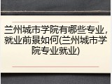 兰州城市学院有哪些专业，就业前景如何(兰州城市学院专业就业)