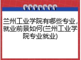 兰州工业学院有哪些专业，就业前景如何(兰州工业学院专业就业)
