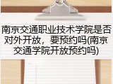 南京交通职业技术学院是否对外开放，要预约吗(南京交通学院开放预约吗)