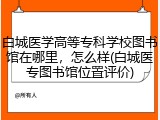 白城医学高等专科学校图书馆在哪里，怎么样(白城医专图书馆位置评价)