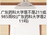广东药科大学是不是211或985高校(广东药科大学是211吗)